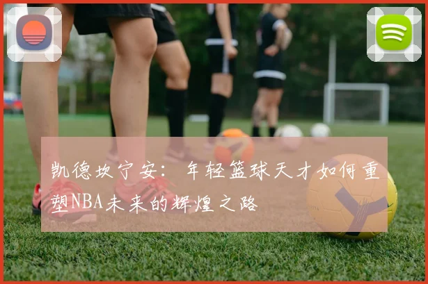 凯德坎宁安：年轻篮球天才如何重塑NBA未来的辉煌之路