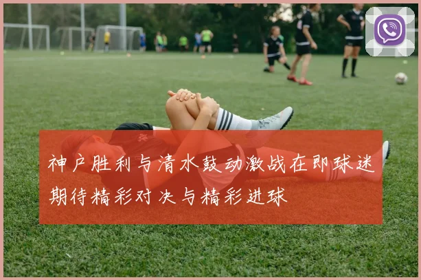 神户胜利与清水鼓动激战在即球迷期待精彩对决与精彩进球