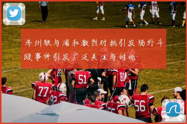 济州联与浦和激烈对抗引发场外斗殴事件引发广泛关注与讨论