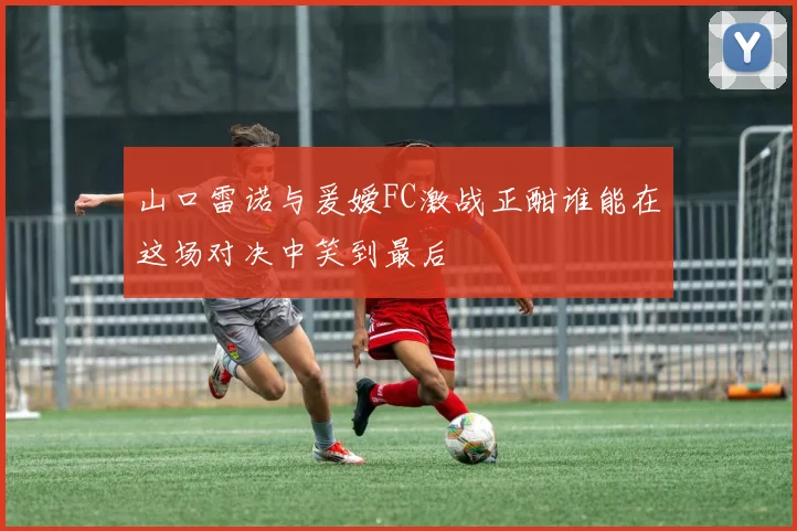 山口雷诺与爰嫒FC激战正酣谁能在这场对决中笑到最后