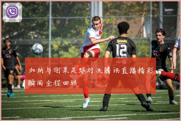 加纳与刚果足球对决腾讯直播精彩瞬间全程回顾