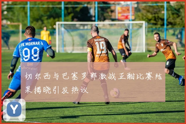 切尔西与巴塞罗那激战正酣比赛结果揭晓引发热议