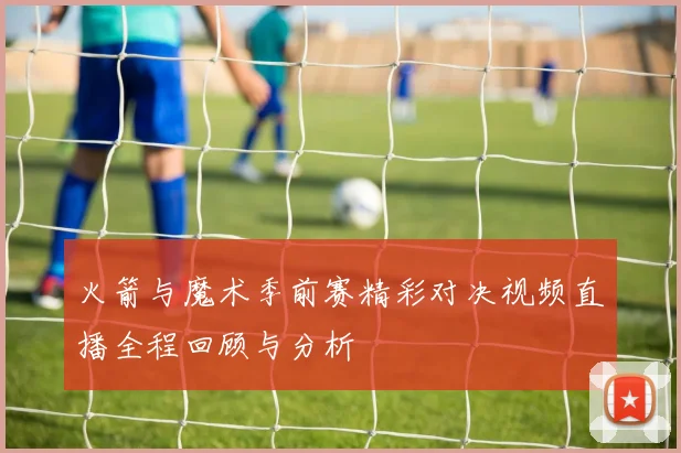 火箭与魔术季前赛精彩对决视频直播全程回顾与分析