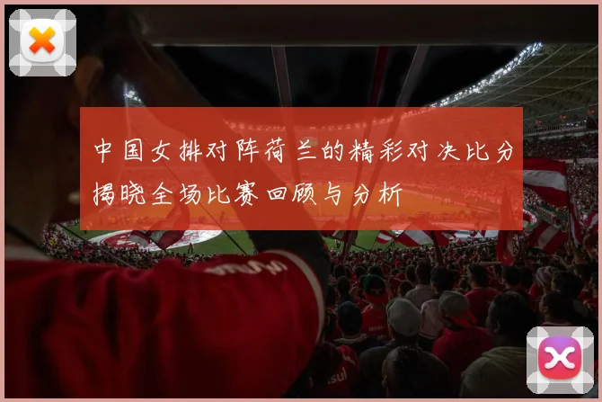 中国女排对阵荷兰的精彩对决比分揭晓全场比赛回顾与分析