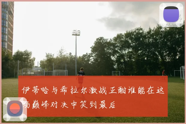 伊蒂哈与希拉尔激战正酣谁能在这场巅峰对决中笑到最后