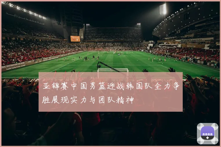 亚锦赛中国男篮迎战韩国队全力争胜展现实力与团队精神