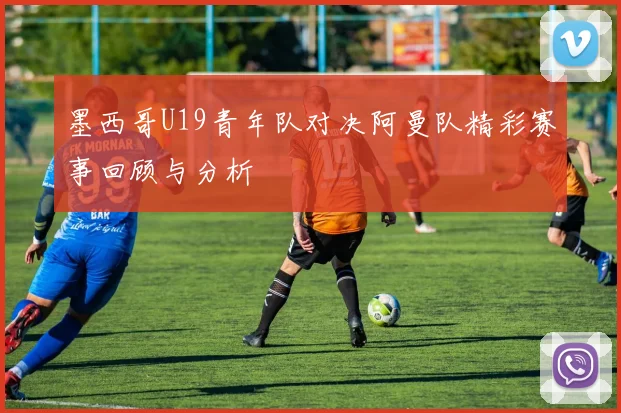 墨西哥U19青年队对决阿曼队精彩赛事回顾与分析