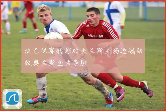 法乙联赛精彩对决兰斯主场迎战劲敌奥兰斯全力争胜